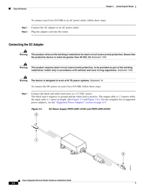 Page 238 
3-6
Cisco Integrated Services Router Hardware Installation Guide
 
Chapter 3      Connecting the Router
  Cisco 810 Series
To connect your Cisco 819 ISR to an AC power outlet, follow these steps:
Step 1Connect the AC adapter to an AC power outlet.
Step 2Plug the adapter cord into the router.
Connecting the DC Adapter
WarningThis product relies on the building’s installation for short-circuit (overcurrent) protection. Ensure that 
the protective device is rated not greater than 36 VDC, 5A Statement...