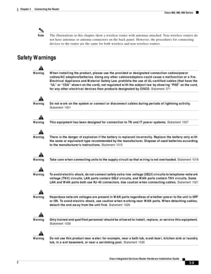 Page 241 
3-9
Cisco Integrated Services Router Hardware Installation Guide
 
Chapter 3      Connecting the Router
  Cisco 860, 880, 890 Series
NoteThe illustrations in this chapter show a wireless router with antennas attached. Non-wireless routers do 
not have antennas or antenna connectors on the back panel. However, the procedures for connecting 
devices to the router are the same for both wireless and non-wireless routers.
Safety Warnings
WarningWhen installing the product, please use the provided or...