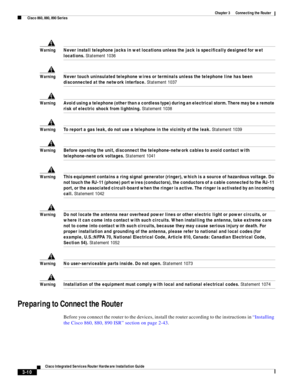 Page 242 
3-10
Cisco Integrated Services Router Hardware Installation Guide
 
Chapter 3      Connecting the Router
  Cisco 860, 880, 890 Series
WarningNever install telephone jacks in wet locations unless the jack is specifically designed for wet 
locations. Statement 1036
WarningNever touch uninsulated telephone wires or terminals unless the telephone line has been 
disconnected at the network interface. Statement 1037
WarningAvoid using a telephone (other than a cordless type) during an electrical storm. There...