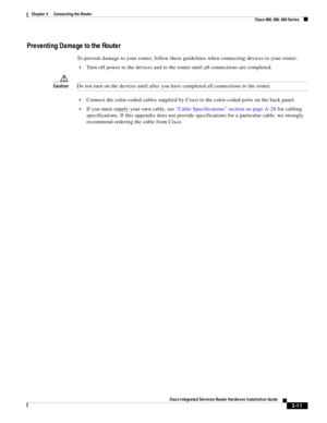 Page 243 
3-11
Cisco Integrated Services Router Hardware Installation Guide
 
Chapter 3      Connecting the Router
  Cisco 860, 880, 890 Series
Preventing Damage to the Router
To prevent damage to your router, follow these guidelines when connecting devices to your router:
Turn off power to the devices and to the router until all connections are completed.
CautionDo not turn on the devices until after you have completed all connections to the router.
Connect the color-coded cables supplied by Cisco to the...