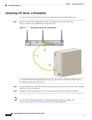 Page 244 
3-12
Cisco Integrated Services Router Hardware Installation Guide
 
Chapter 3      Connecting the Router
  Cisco 860, 880, 890 Series
Connecting a PC, Server, or Workstation
To connect a PC (or other Ethernet devices) to an Ethernet switch port, follow these steps:
Step 1Connect one end of the yellow Ethernet cable to an Ethernet switch port on the router.
Figure 3-1 shows a Cisco 888W router connected to a PC.
Figure 3-7 Connecting a Server, PC, or Workstation
Step 2
Connect the other end of the cable...