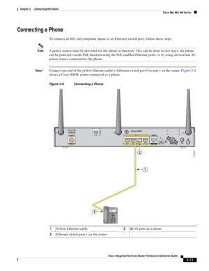 Page 245 
3-13
Cisco Integrated Services Router Hardware Installation Guide
 
Chapter 3      Connecting the Router
  Cisco 860, 880, 890 Series
Connecting a Phone
To connect an 802.3af-compliant phone to an Ethernet switch port, follow these steps:
NoteA power source must be provided for the phone to function. This can be done in two ways: the phone 
can be powered via the PoE function using the PoE enabled Ethernet ports, or by using an external AC 
power source connected to the phone.
Step 1Connect one end of...