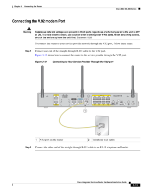 Page 247 
3-15
Cisco Integrated Services Router Hardware Installation Guide
 
Chapter 3      Connecting the Router
  Cisco 860, 880, 890 Series
Connecting the V.92 modem Port
WarningHazardous network voltages are present in WAN ports regardless of whether power to the unit is OFF 
or ON. To avoid electric shock, use caution when working near WAN ports. When detaching cables, 
detach the end away from the unit first. Statement 1026
To connect the router to your service provide network through the V.92 port,...