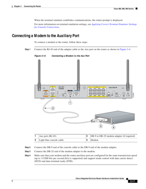 Page 249 
3-17
Cisco Integrated Services Router Hardware Installation Guide
 
Chapter 3      Connecting the Router
  Cisco 860, 880, 890 Series
When the terminal emulator establishes communications, the router prompt is displayed.
For more information on terminal emulation settings, see Applying Correct Terminal Emulator Settings 
for Console Connections.
Connecting a Modem to the Auxiliary Port
To connect a modem to the router, follow these steps:
Step 1Connect the RJ-45 end of the adapter cable to the Aux port...