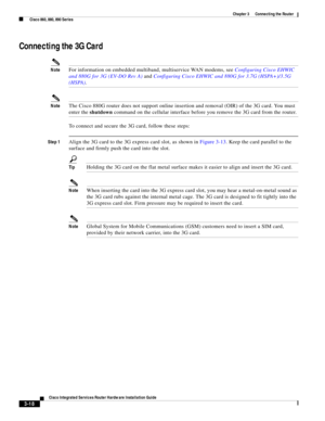 Page 250 
3-18
Cisco Integrated Services Router Hardware Installation Guide
 
Chapter 3      Connecting the Router
  Cisco 860, 880, 890 Series
Connecting the 3G Card
NoteFor information on embedded multiband, multiservice WAN modems, see Configuring Cisco EHWIC 
and 880G for 3G (EV-DO Rev A) and Configuring Cisco EHWIC and 880G for 3.7G (HSPA+)/3.5G 
(HSPA). 
NoteThe Cisco 880G router does not support online insertion and removal (OIR) of the 3G card. You must 
enter the shutdown command on the cellular...