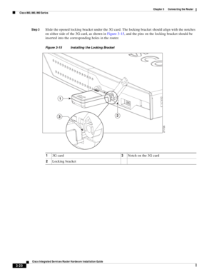 Page 252 
3-20
Cisco Integrated Services Router Hardware Installation Guide
 
Chapter 3      Connecting the Router
  Cisco 860, 880, 890 Series
Step 3Slide the opened locking bracket under the 3G card. The locking bracket should align with the notches 
on either side of the 3G card, as shown in Figure 3-15, and the pins on the locking bracket should be 
inserted into the corresponding holes in the router. 
Figure 3-15 Installing the Locking Bracket
13G card3Notch on the 3G card
2Locking bracket
1
23
271726 