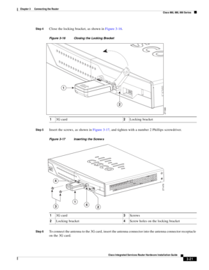 Page 253 
3-21
Cisco Integrated Services Router Hardware Installation Guide
 
Chapter 3      Connecting the Router
  Cisco 860, 880, 890 Series
Step 4Close the locking bracket, as shown in Figure 3-16.
Figure 3-16 Closing the Locking Bracket
Step 5
Insert the screws, as shown in Figure 3-17, and tighten with a number 2 Phillips screwdriver.
Figure 3-17 Inserting the Screws
Step 6
To connect the antenna to the 3G card, insert the antenna connector into the antenna connector receptacle 
on the 3G card.13G...