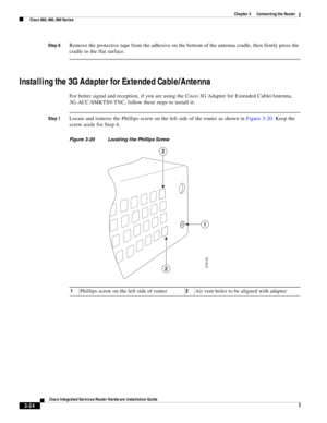 Page 256 
3-24
Cisco Integrated Services Router Hardware Installation Guide
 
Chapter 3      Connecting the Router
  Cisco 860, 880, 890 Series
Step 8Remove the protective tape from the adhesive on the bottom of the antenna cradle, then firmly press the 
cradle to the flat surface. 
Installing the 3G Adapter for Extended Cable/Antenna
For better signal and reception, if you are using the Cisco 3G Adapter for Extended Cable/Antenna, 
3G-ACC-SMKTS9-TNC, follow these steps to install it:
Step 1Locate and remove the...