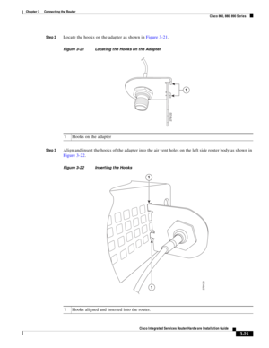 Page 257 
3-25
Cisco Integrated Services Router Hardware Installation Guide
 
Chapter 3      Connecting the Router
  Cisco 860, 880, 890 Series
Step 2Locate the hooks on the adapter as shown in Figure 3-21.
Figure 3-21 Locating the Hooks on the Adapter
Step 3
Align and insert the hooks of the adapter into the air vent holes on the left side router body as shown in 
Figure 3-22.
Figure 3-22 Inserting the Hooks
279122
1
1Hooks on the adapter 
279123
1
1
1Hooks aligned and inserted into the router. 