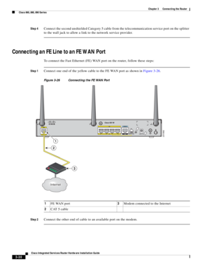 Page 262 
3-30
Cisco Integrated Services Router Hardware Installation Guide
 
Chapter 3      Connecting the Router
  Cisco 860, 880, 890 Series
Step 4Connect the second unshielded Category 5 cable from the telecommunication service port on the splitter 
to the wall jack to allow a link to the network service provider.
Connecting an FE Line to an FE WAN Port
To connect the Fast Ethernet (FE) WAN port on the router, follow these steps:
Step 1Connect one end of the yellow cable to the FE WAN port as shown in Figure...