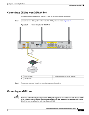 Page 263 
3-31
Cisco Integrated Services Router Hardware Installation Guide
 
Chapter 3      Connecting the Router
  Cisco 860, 880, 890 Series
Connecting a GE Line to an GE WAN Port
To connect the Gigabit Ethernet (GE) WAN port on the router, follow these steps:
Step 1Connect one end of the yellow cable to the GE WAN port as shown in Figure 3-27.
Figure 3-27 Connecting the GE WAN Port
Step 2
Connect the other end of cable to an available port on the modem.
Connecting an xDSL Line
WarningHazardous network...