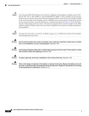 Page 264 
3-32
Cisco Integrated Services Router Hardware Installation Guide
 
Chapter 3      Connecting the Router
  Cisco 860, 880, 890 Series
CautionCisco Systems DSL WAN Interfaces are tested for compliance with regulatory standards such as FCC 
Part 68, ITU-T K.21, IEC 61000-4-5, and CSA/EN/IEC/UL 60950-1. These standards assume Primary 
Protection devices protect the Customer Premise Equipment (CPE). These devices are normally installed 
by the service provider, local exchange carrier or qualified service...