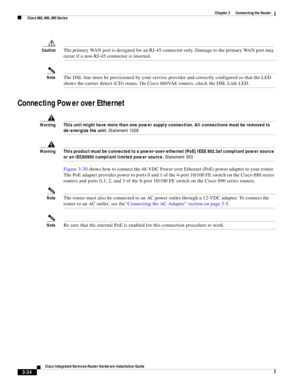 Page 266 
3-34
Cisco Integrated Services Router Hardware Installation Guide
 
Chapter 3      Connecting the Router
  Cisco 860, 880, 890 Series
CautionThe primary WAN port is designed for an RJ-45 connector only. Damage to the primary WAN port may 
occur if a non-RJ-45 connector is inserted.
NoteThe DSL line must be provisioned by your service provider and correctly configured so that the LED 
shows the carrier detect (CD) status. On Cisco 860VAE routers, check the DSL Link LED.
Connecting Power over Ethernet...