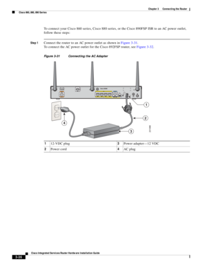 Page 268 
3-36
Cisco Integrated Services Router Hardware Installation Guide
 
Chapter 3      Connecting the Router
  Cisco 860, 880, 890 Series
To connect your Cisco 860 series, Cisco 880 series, or the Cisco 890FSP ISR to an AC power outlet, 
follow these steps:
Step 1Connect the router to an AC power outlet as shown in Figure 3-31.
To connect the AC power outlet for the Cisco 892FSP router, see Figure 3-32.
Figure 3-31 Connecting the AC Adapter
112-VDC plug3Power adapter—12 VDC
2Power cord4AC plug
231996
1
2
4
3 