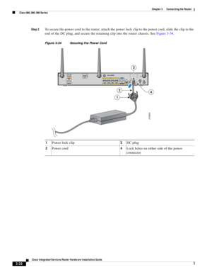 Page 270 
3-38
Cisco Integrated Services Router Hardware Installation Guide
 
Chapter 3      Connecting the Router
  Cisco 860, 880, 890 Series
Step 2To secure the power cord to the router, attach the power lock clip to the power cord, slide the clip to the 
end of the DC plug, and secure the retaining clip into the router chassis. See Figure 3-34.
Figure 3-34 Securing the Power Cord
1Power lock clip3DC plug
2Power cord4Lock holes on either side of the power 
connector
270659
42
1
3 