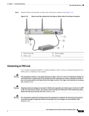 Page 271 
3-39
Cisco Integrated Services Router Hardware Installation Guide
 
Chapter 3      Connecting the Router
  Cisco 860, 880, 890 Series
Step 3Snap the latches into the holes on either side of the power connector. See Figure 3-35.
Figure 3-35 Power Lock Clip Latched Into the Holes on Either Side of the Power Connector
Connecting an FXS Line
Use a standard straight-through RJ-11 modular telephone cable to connect a Foreign Exchange Service 
(FXS) port to a telephone or fax machine.
WarningThis equipment...