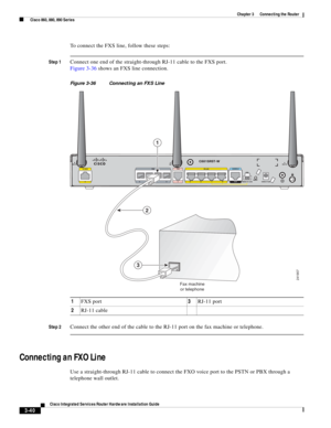 Page 272 
3-40
Cisco Integrated Services Router Hardware Installation Guide
 
Chapter 3      Connecting the Router
  Cisco 860, 880, 890 Series
To connect the FXS line, follow these steps:
Step 1Connect one end of the straight-through RJ-11 cable to the FXS port.
Figure 3-36 shows an FXS line connection.
Figure 3-36 Connecting an FXS Line
Step 2
Connect the other end of the cable to the RJ-11 port on the fax machine or telephone.
Connecting an FXO Line
Use a straight-through RJ-11 cable to connect the FXO voice...