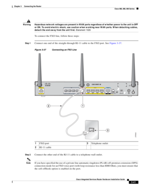 Page 273 
3-41
Cisco Integrated Services Router Hardware Installation Guide
 
Chapter 3      Connecting the Router
  Cisco 860, 880, 890 Series
WarningHazardous network voltages are present in WAN ports regardless of whether power to the unit is OFF 
or ON. To avoid electric shock, use caution when working near WAN ports. When detaching cables, 
detach the end away from the unit first. Statement 1026
To connect the FXO line, follow these steps:
Step 1Connect one end of the straight-through RJ-11 cable to the FXO...