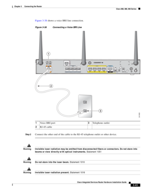 Page 275 
3-43
Cisco Integrated Services Router Hardware Installation Guide
 
Chapter 3      Connecting the Router
  Cisco 860, 880, 890 Series
Figure 3-38 shows a voice BRI line connection.
Figure 3-38 Connecting a Voice BRI Line
Step 2
Connect the other end of the cable to the RJ-45 telephone outlet or other device.
WarningInvisible laser radiation may be emitted from disconnected fibers or connectors. Do not stare into 
beams or view directly with optical instruments. Statement 1051
WarningDo not stare into...