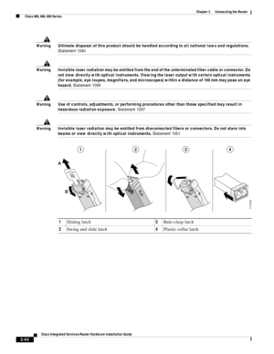 Page 276 
3-44
Cisco Integrated Services Router Hardware Installation Guide
 
Chapter 3      Connecting the Router
  Cisco 860, 880, 890 Series
WarningUltimate disposal of this product should be handled according to all national laws and regulations. 
Statement 1040
WarningInvisible laser radiation may be emitted from the end of the unterminated fiber cable or connector. Do 
not view directly with optical instruments. Viewing the laser output with certain optical instruments 
(for example, eye loupes,...