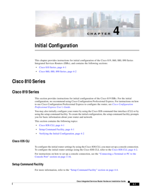 Page 281CH A P T E R
 
4-1
Cisco Integrated Services Router Hardware Installation Guide
 
4
Initial Configuration
This chapter provides instructions for initial configuration of the Cisco 819, 860, 880, 890 Series 
Integrated Services Routers (ISRs), and contains the following sections:
Cisco 810 Series, page 4-1
Cisco 860, 880, 890 Series, page 4-2
Cisco 810 Series
Cisco 819 Series
This section provides instructions for initial configuration of the Cisco 819 ISRs. For the initial 
configuration, we recommend...