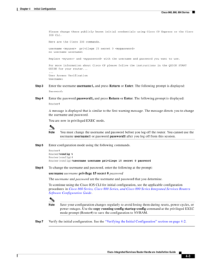 Page 283 
4-3
Cisco Integrated Services Router Hardware Installation Guide
 
Chapter 4      Initial Configuration
  Cisco 860, 880, 890 Series
Please change these publicly known initial credentials using Cisco CP Express or the Cisco 
IOS CLI.
Here are the Cisco IOS commands.
username   privilege 15 secret 0 
no username username1
Replace  and  with the username and password you want to use.
For more information about Cisco CP please follow the instructions in the QUICK START 
GUIDE for your router...
...
User...