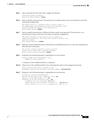 Page 285 
4-5
Cisco Integrated Services Router Hardware Installation Guide
 
Chapter 4      Initial Configuration
  Cisco 860, 880, 890 Series
Step 5Enter a hostname for the router (this example uses Router).
Configuring global parameters:
Enter host name [Router]: Router
Step 6Enter an enable secret password. This password is encrypted (more secure) and cannot be seen when 
viewing the configuration.
The enable secret is a password used to protect access to
privileged EXEC and configuration modes. This...