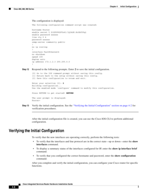 Page 286 
4-6
Cisco Integrated Services Router Hardware Installation Guide
 
Chapter 4      Initial Configuration
  Cisco 860, 880, 890 Series
The configuration is displayed:
The following configuration command script was created:
hostname Router
enable secret 5 $1$D5P6$PYx41/lQIASK.HcSbfO5q1
enable password xxxxxx
line vty 0 4
password xxxxxx
snmp-server community public
!
no ip routing
!
interface FastEthernet4
no shutdown
speed 100
duplex auto
ip address 172.1.2.3 255.255.0.0
!
Step 12Respond to the following...