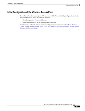 Page 287 
4-7
Cisco Integrated Services Router Hardware Installation Guide
 
Chapter 4      Initial Configuration
  Cisco 860, 880, 890 Series
Initial Configuration of the Wireless Access Point
The embedded wireless access point (AP) runs its own IOS. You can initially configure the embedded 
wireless AP by using one of the following methods:
Cisco Configuration Professional Express
Setup command facility on the embedded wireless device
For information on how to do basic wireless configuration on your router see...