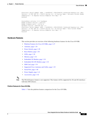 Page 47 
1-27
Cisco Integrated Services Router Hardware Installation Guide
 
Chapter 1      Product Overview
  Cisco 810 Series
Electronic Serial Number (ESN) = 0x60E62C87 [09615084679] Preferred Roaming List (PRL) 
Version = 10 PRI SKU ID = 535479 Carrier ID = 19 Carrier Name = Reliance Current Modem 
Temperature = 30 degrees Celsius Endpoint Port Map = 75
Router#
Router#show cellular 0/1/0 hardware
Modem Firmware Version = p2813301
Modem Firmware built = 06-24-10
Hardware Version = MC5728V Rev 1.0
Electronic...