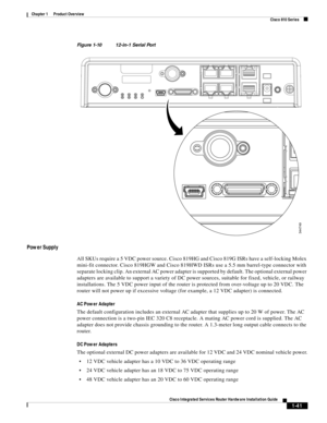 Page 61 
1-41
Cisco Integrated Services Router Hardware Installation Guide
 
Chapter 1      Product Overview
  Cisco 810 Series
Figure 1-10 12-in-1 Serial Port
Power Supply
All SKUs require a 5 VDC power source. Cisco 819HG and Cisco 819G ISRs have a self-locking Molex 
mini-fit connector. Cisco 819HGW and Cisco 819HWD ISRs use a 5.5 mm barrel-type connector with 
separate locking clip. An external AC power adapter is supported by default. The optional external power 
adapters are available to support a variety...