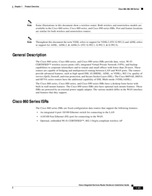 Page 63 
1-43
Cisco Integrated Services Router Hardware Installation Guide
 
Chapter 1      Product Overview
  Cisco 860, 880, 890 Series
NoteSome illustrations in this document show a wireless router. Both wireless and nonwireless models are 
available in the Cisco 860 series, Cisco 880 series, and Cisco 890 series ISRs. Port and feature locations 
are similar for both wireless and nonwireless routers.
NoteThroughout this document the term VDSL refers to support for VDSL2 (ITU G.993.2) and ADSL refers 
to...