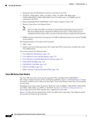 Page 74 
1-54
Cisco Integrated Services Router Hardware Installation Guide
 
Chapter 1      Product Overview
  Cisco 860, 880, 890 Series
Integrated 4-port 10/100 Ethernet switch for connecting to the LAN 
10/100 FE, VDSLoPOTS, ADSL over POTS, ADSL over ISDN, DSL Multi-mode 
(VDSL/ADSLoPOTS, VDSL/ADSLoISDN Cisco VA models only), or G.SHDSL port for 
connecting to the WAN 
Optional embedded Wi-Fi CERTIFIED™, 802.11b/g/n-compliant wireless AP
Optional 2-port Power over Ethernet (PoE)
NoteThe Cisco 880 series ISRs...