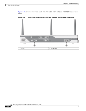 Page 78 
1-58
Cisco Integrated Services Router Hardware Installation Guide
 
Chapter 1      Product Overview
  Cisco 860, 880, 890 Series
Figure 1-26 shows the front panel details of the Cisco 881 SRST and Cisco 888 SRST wireless voice 
router.
Figure 1-26 Front Panel of the Cisco 881 SRST and Cisco 888 SRST Wireless Voice Router
1LEDs2USB port
270495
12 