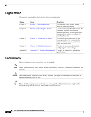 Page 10 
viii
Cisco Integrated Services Router Hardware Installation Guide
 
      
  
Organization
This guide is organized into the following chapters and appendix.
Conventions
This section describes the conventions used in this guide.
NoteMeans reader take note. Notes contain helpful suggestions or references to additional information and 
material.
CautionThis symbol means reader be careful. In this situation, you might do something that could result in 
equipment damage or loss of data. 
TipMeans the...