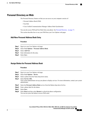 Page 101Personal Directory on Web
ThePersonalDirectoryfeaturesetthatyoucanaccessonyourcomputerconsistsof:
•PersonalAddressBook(PAB)
•FastDial
•CiscoUnifiedCommunicationsManagerAddressBookSynchronizer
YoucanalsoaccessPABandFastDialsfromyourphone.SeePersonalDirectory,onpage75.
ThissectiondescribeshowtouseyourPABfromyourUserOptionswebpages.
Add New Personal Address Book Entry
Procedure
Step 1SignintoyourUserOptionswebpage.
Step 2SelectUserOptions>PersonalAddressBook.
Step 3SelectAddNew.
Step...