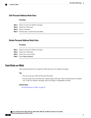 Page 102Edit Personal Address Book Entry
Procedure
Step 1SignintoyourUserOptionswebpage.
Step 2SearchforaPABentry.
Step 3Selectanickname.
Step 4EdittheentryasneededandselectSave.
Delete Personal Address Book Entry
Procedure
Step 1SignintoyourUserOptionswebpage.
Step 2SearchforaPABentry.
Step 3Selectoneormoreentries.
Step 4SelectDeleteSelected.
Fast Dials on Web
ThissectiondescribeshowtoassignFastDialsfromyourUserOptionswebpages.
Tips
•Youcancreateupto500FastDialandPABentries....