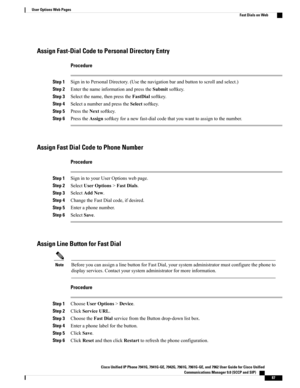 Page 103Assign Fast-Dial Code to Personal Directory Entry
Procedure
Step 1SignintoPersonalDirectory.(Usethenavigationbarandbuttontoscrollandselect.)
Step 2EnterthenameinformationandpresstheSubmitsoftkey.
Step 3Selectthename,thenpresstheFastDialsoftkey.
Step 4SelectanumberandpresstheSelectsoftkey.
Step 5PresstheNextsoftkey.
Step 6PresstheAssignsoftkeyforanewfast-dialcodethatyouwanttoassigntothenumber.
Assign Fast Dial Code to Phone Number
Procedure
Step 1SignintoyourUserOptionswebpage.
Step...