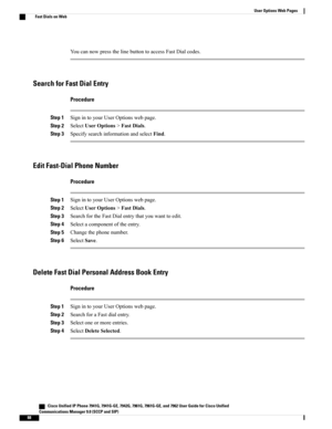 Page 104YoucannowpressthelinebuttontoaccessFastDialcodes.
Search for Fast Dial Entry
Procedure
Step 1SignintoyourUserOptionswebpage.
Step 2SelectUserOptions>FastDials.
Step 3SpecifysearchinformationandselectFind.
Edit Fast-Dial Phone Number
Procedure
Step 1SignintoyourUserOptionswebpage.
Step 2SelectUserOptions>FastDials.
Step 3SearchfortheFastDialentrythatyouwanttoedit.
Step 4Selectacomponentoftheentry.
Step 5Changethephonenumber.
Step 6SelectSave.
Delete Fast Dial Personal Address Book Entry
Procedure
Step...