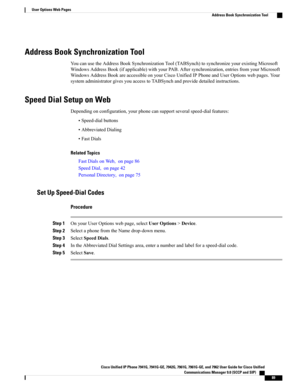 Page 105Address Book Synchronization Tool
YoucanusetheAddressBookSynchronizationTool(TABSynch)tosynchronizeyourexistingMicrosoft
WindowsAddressBook(ifapplicable)withyourPAB.Aftersynchronization,entriesfromyourMicrosoft
WindowsAddressBookareaccessibleonyourCiscoUnifiedIPPhoneandUserOptionswebpages.Your
systemadministratorgivesyouaccesstoTABSynchandprovidedetailedinstructions.
Speed Dial Setup on Web
Dependingonconfiguration,yourphonecansupportseveralspeed-dialfeatures:
•Speed-dialbuttons
•AbbreviatedDialing...