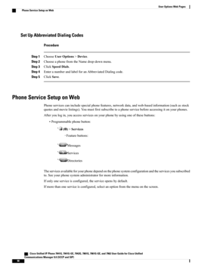 Page 106Set Up Abbreviated Dialing Codes
Procedure
Step 1ChooseUserOptions>Device.
Step 2ChooseaphonefromtheNamedrop-downmenu.
Step 3ClickSpeedDials.
Step 4EnteranumberandlabelforanAbbreviatedDialingcode.
Step 5ClickSave.
Phone Service Setup on Web
Phoneservicescanincludespecialphonefeatures,networkdata,andweb-basedinformation(suchasstock
quotesandmovielistings).Youmustfirstsubscribetoaphoneservicebeforeaccessingitonyourphones.
Afteryoulogin,youaccessservicesonyourphonebyusingoneofthesebuttons:...