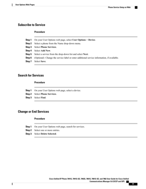 Page 107Subscribe to Service
Procedure
Step 1OnyourUserOptionswebpage,selectUserOptions>Device.
Step 2SelectaphonefromtheNamedrop-downmenu.
Step 3SelectPhoneServices.
Step 4SelectAddNew.
Step 5Selectaservicefromthedrop-downlistandselectNext.
Step 6(Optional)Changetheservicelabelorenteradditionalserviceinformation,ifavailable.
Step 7SelectSave.
Search for Services
Procedure
Step 1OnyourUserOptionswebpage,selectadevice.
Step 2SelectPhoneServices.
Step 3SelectFind.
Change or End Services
Procedure
Step...