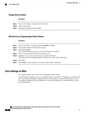 Page 108Change Service Name
Procedure
Step 1OnyourUserOptionswebpage,searchforservices.
Step 2Selectaservicename.
Step 3ChangetheinformationandselectSave.
Add Service to Programmable Feature Button
Procedure
Step 1OnyourUserOptionswebpage,selectUserOptions>Device.
Step 2SelectaphonefromtheNamedrop-downmenu.
Step 3SelectServiceURL.
YoursystemadministratorsetsupaserviceURLbuttonforyourphone.
Step 4SelectaservicefromtheButtonServicedrop-downlist.
Step 5(Optional)Ifyouwanttorenametheservice,editthelabelfields....