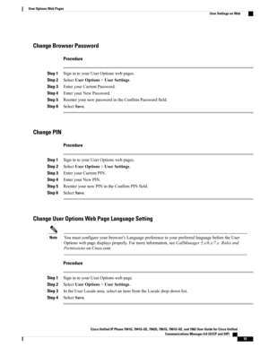 Page 109Change Browser Password
Procedure
Step 1SignintoyourUserOptionswebpages.
Step 2SelectUserOptions>UserSettings.
Step 3EnteryourCurrentPassword.
Step 4EnteryourNewPassword.
Step 5ReenteryournewpasswordintheConfirmPasswordfield.
Step 6SelectSave.
Change PIN
Procedure
Step 1SignintoyourUserOptionswebpages.
Step 2SelectUserOptions>UserSettings.
Step 3EnteryourCurrentPIN.
Step 4EnteryourNewPIN.
Step 5ReenteryournewPINintheConfirmPINfield.
Step 6SelectSave.
Change User Options Web Page Language Setting...