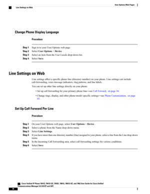 Page 110Change Phone Display Language
Procedure
Step 1SignintoyourUserOptionswebpage.
Step 2SelectUserOptions>Device.
Step 3SelectanitemfromtheUserLocaledrop-downlist.
Step 4SelectSave.
Line Settings on Web
Linesettingsaffectaspecificphoneline(directorynumber)onyourphone.Linesettingscaninclude
call-forwarding,voicemessageindicators,ringpatterns,andlinelabels.
Youcansetupotherlinesettingsdirectlyonyourphone:
•Setupcallforwardingforyourprimaryphoneline—seeCallForward,onpage34....