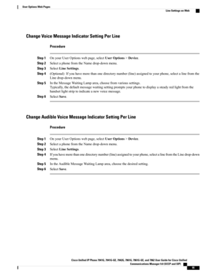 Page 111Change Voice Message Indicator Setting Per Line
Procedure
Step 1OnyourUserOptionswebpage,selectUserOptions>Device.
Step 2SelectaphonefromtheNamedrop-downmenu.
Step 3SelectLineSettings.
Step 4(Optional)Ifyouhavemorethanonedirectorynumber(line)assignedtoyourphone,selectalinefromthe
Linedrop-downmenu.
Step 5IntheMessageWaitingLamparea,choosefromvarioussettings.
Typically,thedefaultmessagewaitingsettingpromptsyourphonetodisplayasteadyredlightfromthe
handsetlightstriptoindicateanewvoicemessage.
Step...