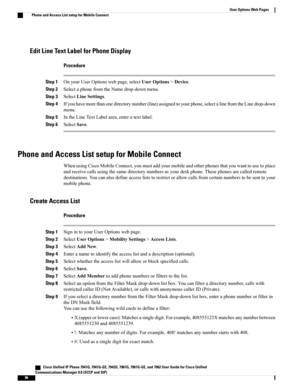 Page 112Edit Line Text Label for Phone Display
Procedure
Step 1OnyourUserOptionswebpage,selectUserOptions>Device.
Step 2SelectaphonefromtheNamedrop-downmenu.
Step 3SelectLineSettings.
Step 4Ifyouhavemorethanonedirectorynumber(line)assignedtoyourphone,selectalinefromtheLinedrop-down
menu.
Step 5IntheLineTextLabelarea,enteratextlabel.
Step 6SelectSave.
Phone and Access List setup for Mobile Connect
WhenusingCiscoMobileConnect,youmustaddyourmobileandotherphonesthatyouwanttousetoplace...