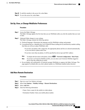 Page 113Step 10Toaddthismembertotheaccesslist,selectSave.
Step 11Tosavetheaccesslist,selectSave.
Set Up, View, or Change WebDialer Preferences
Procedure
Step 1AccesstheMakeCallpage.
TheMakeCallpageappearsthefirsttimethatyouuseWebDialer(afteryouclickthenumberthatyouwant
todial).
Step 2(Optional)Makechangestoyoursettings.
TheMakeCallpagecontainsthefollowingoptions:
a)Preferredlanguage—DeterminesthelanguageusedforWebDialersettingsandprompts....