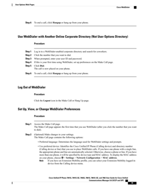 Page 115Step 6Toendacall,clickHanguporhangupfromyourphone.
Use WebDialer with Another Online Corporate Directory (Not User Options Directory)
Procedure
Step 1LogintoaWebDialer-enabledcorporatedirectoryandsearchforcoworkers.
Step 2Clickthenumberthatyouwanttodial.
Step 3Whenprompted,enteryouruserIDandpassword.
Step 4IfthisisyourfirsttimeusingWebDialer,setuppreferencesontheMakeCallpage.
Step 5ClickDial.
Thecallisnowplacedonyourphone.
Step 6Toendacall,clickHanguporhangupfromyourphone.
Log Out of WebDialer
Procedure...