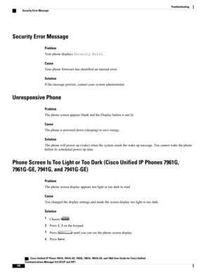 Page 122Security Error Message
Problem
YourphonedisplaysSecurityError.
Cause
Yourphonefirmwarehasidentifiedaninternalerror.
Solution
Ifthemessagepersists,contactyoursystemadministrator.
Unresponsive Phone
Problem
ThephonescreenappearsblankandtheDisplaybuttonisnotlit.
Cause
Thephoneispowereddown(sleeping)tosaveenergy.
Solution
Thephonewillpowerup(wake)whenthesystemsendsthewakeupmessage.Youcannotwakethephone
beforeitsscheduledpoweruptime.
Phone Screen Is Too Light or Too Dark (Cisco Unified IP Phones 7961G,...